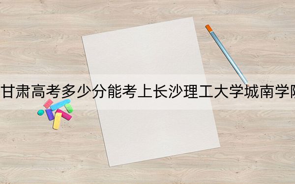 甘肃高考多少分能考上长沙理工大学城南学院？2024年历史类447分 物理类421分