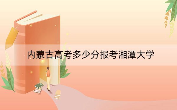 内蒙古高考多少分报考湘潭大学？2024年文科投档线489分 理科投档线512分
