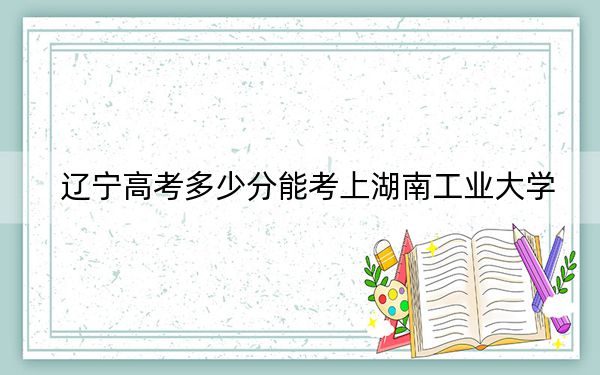 辽宁高考多少分能考上湖南工业大学？2024年历史类投档线438分 物理类最低463分