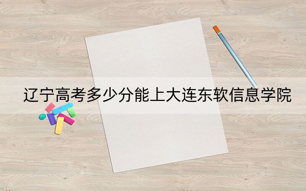 辽宁高考多少分能上大连东软信息学院?附带近三年最低录取分数线