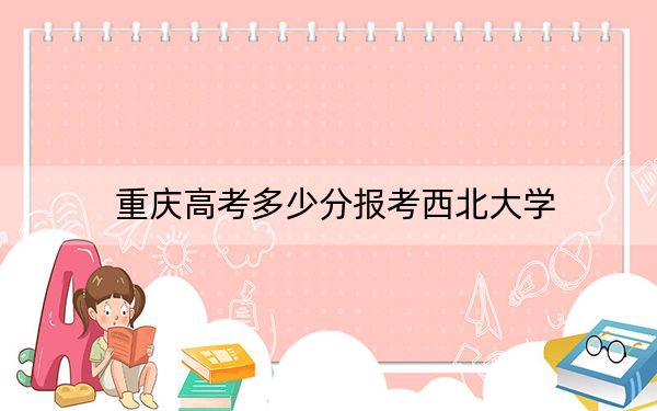 重庆高考多少分报考西北大学?附2022-2024年最低录取分数线
