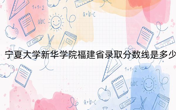 宁夏大学新华学院福建省录取分数线是多少?2025年福建考生参考