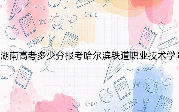 湖南高考多少分报考哈尔滨铁道职业技术学院？附2022-2024年最低录取分数线