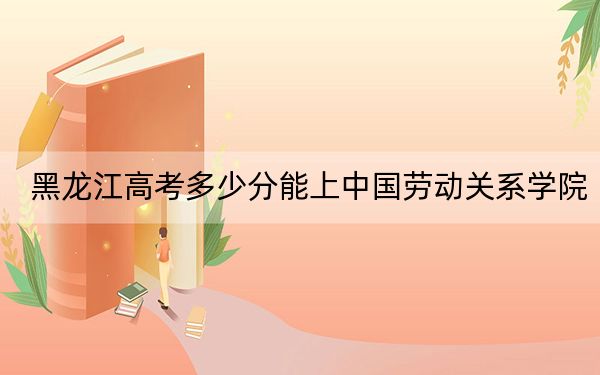 黑龙江高考多少分能上中国劳动关系学院?附2022-2024年最低录取分数线