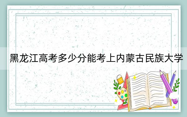 黑龙江高考多少分能考上内蒙古民族大学?2024年历史类462分 物理类录取分425分
