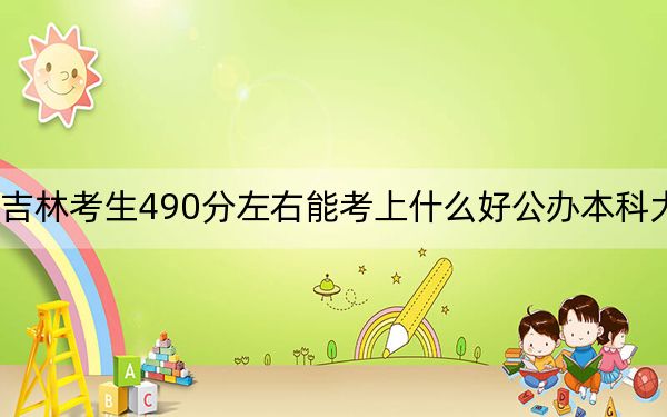 吉林考生490分左右能考上什么好公办本科大学？（附带近三年490分大学录取名单）