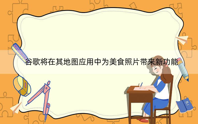 谷歌将在其地图应用中为美食照片带来新功能