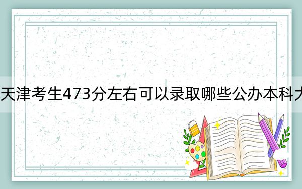 天津考生473分左右可以录取哪些公办本科大学？（附带近三年473分大学录取名单）