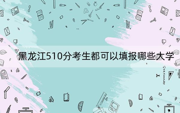 黑龙江510分考生都可以填报哪些大学?(供2025届高三考生参考)
