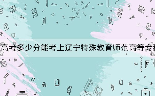 四川高考多少分能考上辽宁特殊教育师范高等专科学校?附2022-2024年最低录取分数线
