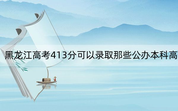 黑龙江高考413分可以录取那些公办本科高校?(供2025届考生填报志愿参考)
