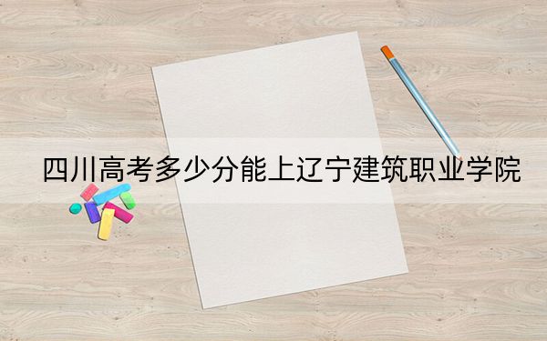 四川高考多少分能上辽宁建筑职业学院?附2022-2024年最低录取分数线