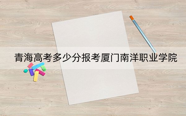 青海高考多少分报考厦门南洋职业学院?2024年文科投档线303分 理科录取分229分
