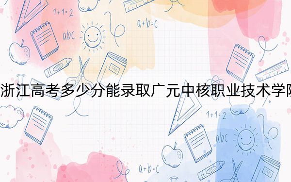 浙江高考多少分能录取广元中核职业技术学院？2024年综合349分