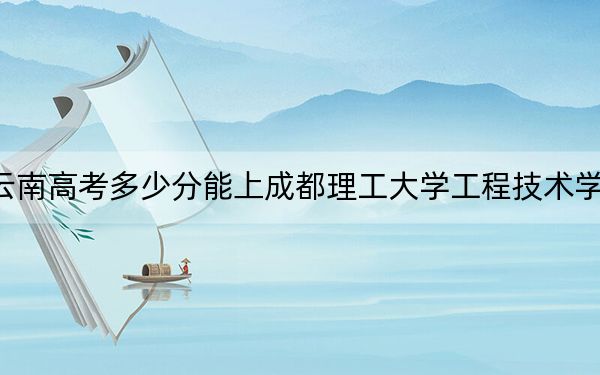 云南高考多少分能上成都理工大学工程技术学院?附2022-2024年最低录取分数线