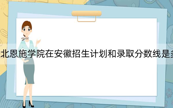 湖北恩施学院在安徽招生计划和录取分数线是多少?2025安徽考生参考