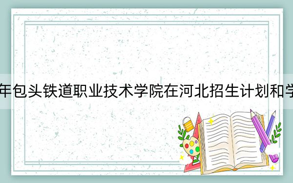 2024年包头铁道职业技术学院在河北招生计划和学费是多少?录取分数线是多少?