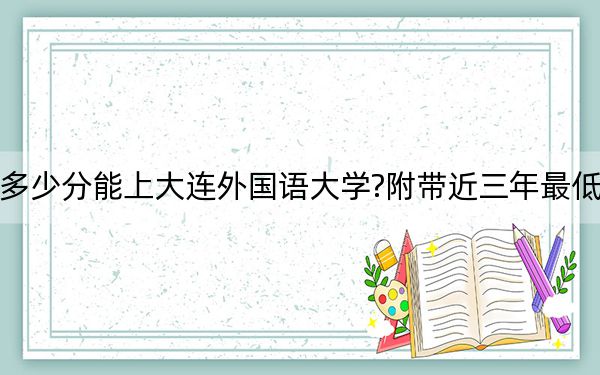 海南考生多少分能上大连外国语大学?附带近三年最低录取分数线