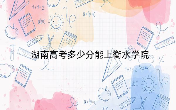 湖南高考多少分能上衡水学院?附2022-2024年最低录取分数线