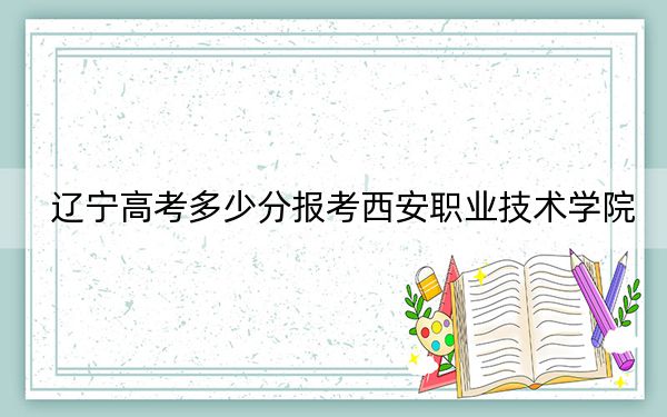 辽宁高考多少分报考西安职业技术学院?2024年历史类223分 物理类348分