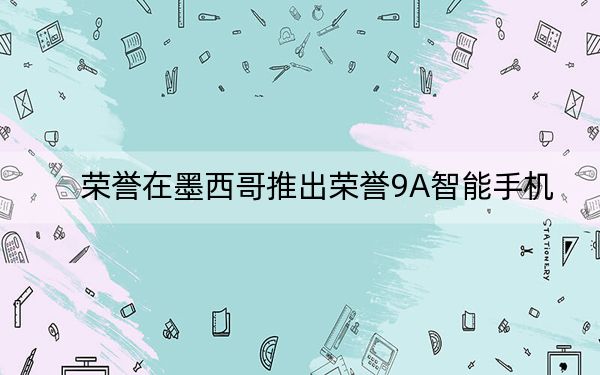 荣誉在墨西哥推出荣誉9A智能手机