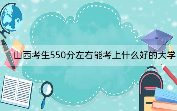 山西考生550分左右能考上什么好的大学?(附带近三年550分大学录取名单)