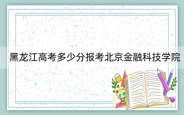 黑龙江高考多少分报考北京金融科技学院?附2022-2024年最低录取分数线