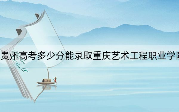 贵州高考多少分能录取重庆艺术工程职业学院?附2022-2024年最低录取分数线