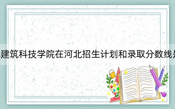 吉林建筑科技学院在河北招生计划和录取分数线是多少？2025河北考生参考