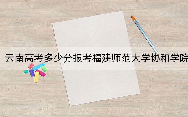 云南高考多少分报考福建师范大学协和学院?2024年文科投档线494分 理科最低425分