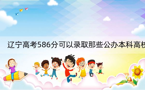 辽宁高考586分可以录取那些公办本科高校?(附带2022-2024年586左右高校名单)