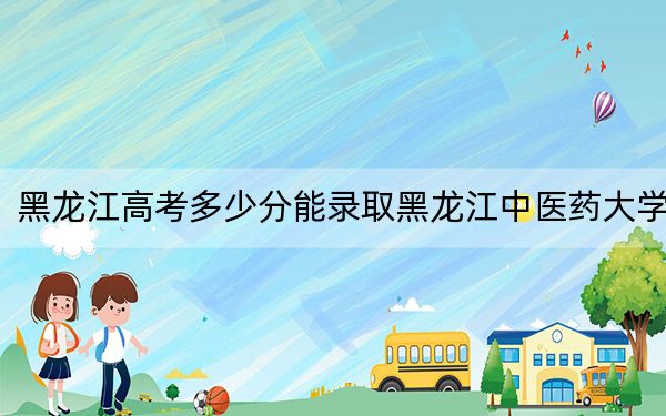 黑龙江高考多少分能录取黑龙江中医药大学？附带近三年最低录取分数线