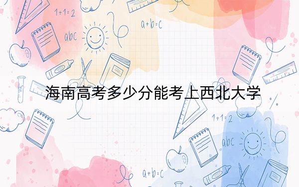 海南高考多少分能考上西北大学?2024年最低录取分数线640分