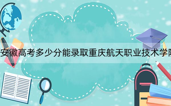 安徽高考多少分能录取重庆航天职业技术学院？附2022-2024年最低录取分数线