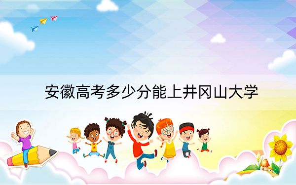 安徽高考多少分能上井冈山大学?2024年历史类录取分511分 物理类最低507分