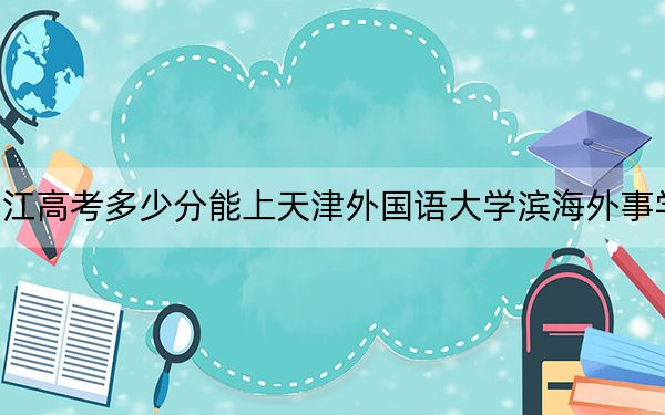 浙江高考多少分能上天津外国语大学滨海外事学院？附2022-2024年最低录取分数线