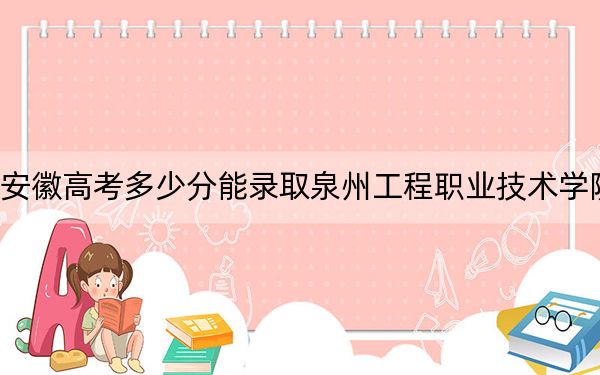安徽高考多少分能录取泉州工程职业技术学院?2024年历史类投档线251分 物理类最低292分