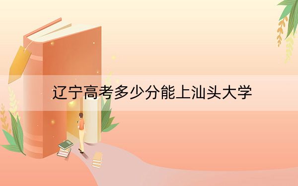 辽宁高考多少分能上汕头大学?附2022-2024年院校最低投档线