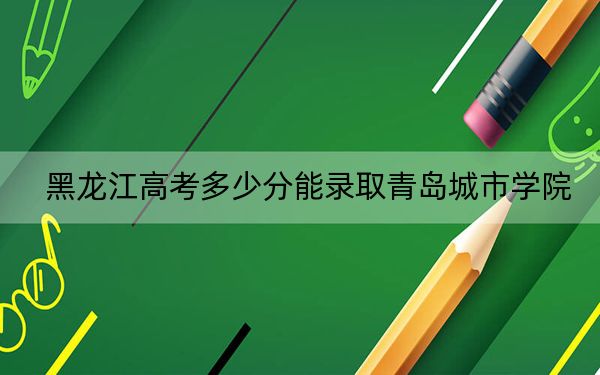 黑龙江高考多少分能录取青岛城市学院?附2022-2024年最低录取分数线