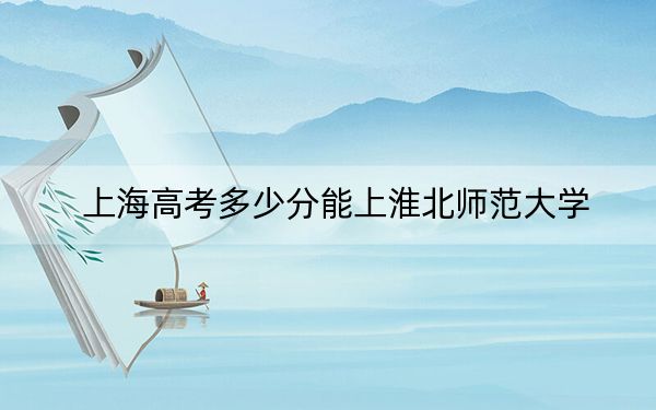 上海高考多少分能上淮北师范大学？附近三年最低院校投档线
