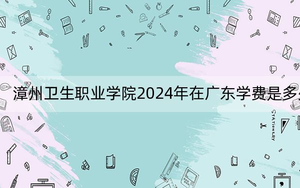 漳州卫生职业学院2024年在广东学费是多少?广东考生2025年参考
