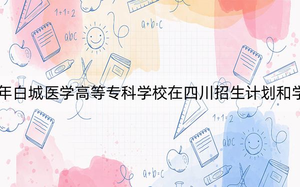 2024年白城医学高等专科学校在四川招生计划和学费是多少?录取分数线是多少?