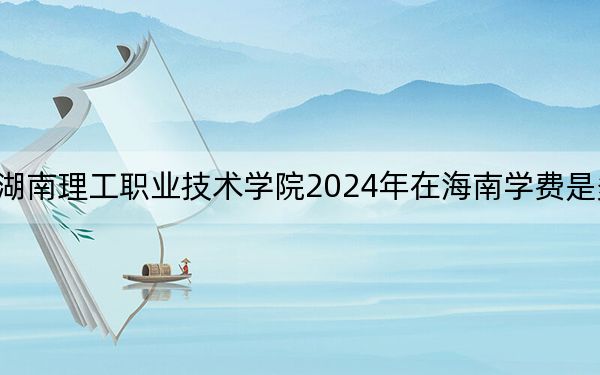 湖南理工职业技术学院2024年在海南学费是多少?海南考生2025年参考