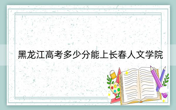 黑龙江高考多少分能上长春人文学院?2024年历史类413分 物理类365分