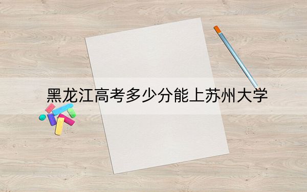 黑龙江高考多少分能上苏州大学？2024年历史类593分 物理类投档线599分