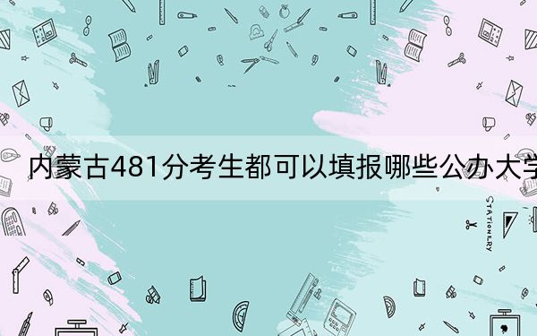 内蒙古481分考生都可以填报哪些公办大学？ 2024年高考有21所最低分在481左右的大学