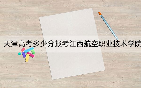 天津高考多少分报考江西航空职业技术学院?2024年最低录取分数线219分
