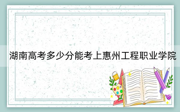 湖南高考多少分能考上惠州工程职业学院？附2022-2024年最低录取分数线
