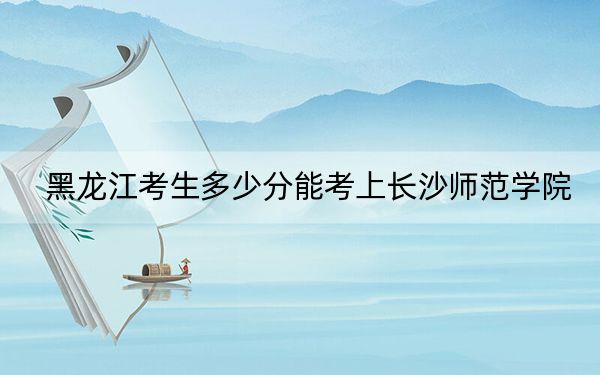 黑龙江考生多少分能考上长沙师范学院?附2022-2024年最低录取分数线
