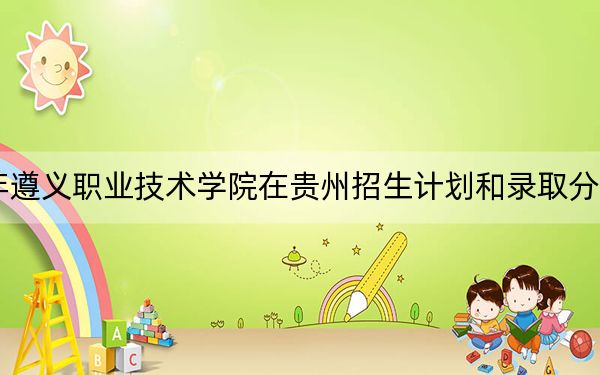 2024年遵义职业技术学院在贵州招生计划和录取分数线是多少?贵州考生2025年参考